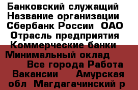 Банковский служащий › Название организации ­ Сбербанк России, ОАО › Отрасль предприятия ­ Коммерческие банки › Минимальный оклад ­ 14 000 - Все города Работа » Вакансии   . Амурская обл.,Магдагачинский р-н